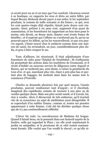 ce serait pour un an et au taux que l’on voudrait. Lheureux courut
à sa boutique, en rapporta les écus et dicta un autre billet, par
lequel Bovary déclarait devoir payer à son ordre, le Ier septembre
prochain, la somme de mille soixante et dix francs ; ce qui, avec
les cent quatre-vingts déjà stipulés, faisait juste douze cent cin-
quante. Ainsi, prêtant à six pour cent, augmenté d’un quart de
commission, et les fournitures lui rapportant un bon tiers pour le
moins, cela devait, en douze mois, donner cent trente francs de
bénéfice ; et il espérait que l’affaire ne s’arrêterait pas là, qu’on ne
pourrait payer les billets, qu’on les renouvellerait, et que son pau-
vre argent, s’étant nourri chez le médecin comme dans une mai-
son de santé, lui reviendrait, un jour, considérablement plus do-
du, et gros à faire craquer le sac.

     Tout, d’ailleurs, lui réussissait. Il était adjudicataire d’une
fourniture de cidre pour l’hôpital de Neufchâtel ; M. Guillaumin
lui promettait des actions dans les tourbières de Grumesnil, et il
rêvait d’établir un nouveau service de diligences entre Argueil et
Rouen, qui ne tarderait pas, sans doute, à ruiner la guimbarde du
Lion d’or, et qui, marchant plus vite, étant à prix plus bas et por-
tant plus de bagages, lui mettrait ainsi dans les mains tout le
commerce d’Yonville.

     Charles se demanda plusieurs fois par quel moyen, l’année
prochaine, pouvoir rembourser tant d’argent ; et il cherchait,
imaginait des expédients, comme de recourir à son père ou de
vendre quelque chose. Mais son père serait sourd, et il n’avait, lui,
rien à vendre. Alors il découvrait de tels embarras, qu’il écartait
vite de sa conscience un sujet de méditation aussi désagréable. Il
se reprochait d’en oublier Emma ; comme si, toutes ses pensées
appartenant à cette femme, c’eût été lui dérober quelque chose
que de n’y pas continuellement réfléchir.

    L’hiver fut rude. La convalescence de Madame fut longue.
Quand il faisait beau, on la poussait dans son fauteuil auprès de la
fenêtre, celle qui regardait la Place ; car elle avait maintenant le
jardin en antipathie, et la persienne de ce côté restait constam-
ment fermée. Elle voulut que l’on vendît le cheval ; ce qu’elle ai-

                                – 245 –
 
