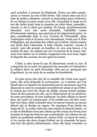 mait autrefois, à présent lui déplaisait. Toutes ses idées parais-
saient se borner au soin d’elle-même. Elle restait dans son lit à
faire de petites collations, sonnait sa domestique pour s’informer
de ses tisanes ou pour causer avec elle. Cependant la neige sur le
toit des halles jetait dans la chambre un reflet blanc, immobile ;
ensuite ce fut la pluie qui tombait. Et Emma quotidiennement
attendait, avec une sorte d’anxiété, l’infaillible retour
d’événements minimes, qui pourtant ne lui importaient guère. Le
plus considérable était, le soir, l’arrivée de l’Hirondelle. Alors
l’aubergiste criait et d’autres voix répondaient, tandis que le falot
d’Hippolyte, qui cherchait des coffres sur la bâche, faisait comme
une étoile dans l’obscurité. À midi, Charles rentrait ; ensuite il
sortait ; puis elle prenait un bouillon, et, vers cinq heures, à la
tombée du jour, les enfants qui s’en revenaient de la classe, traî-
nant leurs sabots sur le trottoir, frappaient tous avec leurs règles
la cliquette des auvents, les uns après les autres.

    C’était à cette heure-là que M. Bournisien venait la voir. Il
s’enquérait de sa santé, lui apportait des nouvelles et l’exhortait à
la religion dans un petit bavardage câlin qui ne manquait pas
d’agrément. La vue seule de sa soutane la réconfortait.

     Un jour qu’au plus fort de sa maladie elle s’était crue agoni-
sante, elle avait demandé la communion ; et, à mesure que l’on
faisait dans sa chambre les préparatifs pour le sacrement, que l’on
disposait en autel la commode encombrée de sirops et que Félici-
té semait par terre des fleurs de dahlia, Emma sentait quelque
chose de fort passant sur elle, qui la débarrassait de ses douleurs,
de toute perception, de tout sentiment. Sa chair allégée ne pesait
plus, une autre vie commençait ; il lui sembla que son être, mon-
tant vers Dieu, allait s’anéantir dans cet amour comme un encens
allumé qui se dissipe en vapeur. On aspergea d’eau bénite les
draps du lit ; le prêtre retira du saint ciboire la blanche hostie ; et
ce fut en défaillant d’une joie céleste qu’elle avança les lèvres pour
accepter le corps du Sauveur qui se présentait. Les rideaux de son
alcôve se gonflaient mollement, autour d’elle, en façon de nuées,
et les rayons des deux cierges brûlant sur la commode lui paru-
rent être des gloires éblouissantes. Alors elle laissa retomber sa

                               – 246 –
 