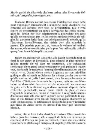 Marie, par M. de, décoré de plusieurs ordres ; des Erreurs de Vol-
taire, à l’usage des jeunes gens, etc.

     Madame Bovary n’avait pas encore l’intelligence assez nette
pour s’appliquer sérieusement à n’importe quoi ; d’ailleurs, elle
entreprit ces lectures avec trop de précipitation. Elle s’irrita
contre les prescriptions du culte ; l’arrogance des écrits polémi-
ques lui déplut par leur acharnement à poursuivre des gens
qu’elle ne connaissait pas ; et les contes profanes relevés de reli-
gion lui parurent écrits dans une telle ignorance du monde, qu’ils
l’écartèrent insensiblement des vérités dont elle attendait la
preuve. Elle persista pourtant, et, lorsque le volume lui tombait
des mains, elle se croyait prise par la plus fine mélancolie catholi-
que qu’une âme éthérée pût concevoir.

     Quant au souvenir de Rodolphe, elle l’avait descendu tout au
fond de son cœur ; et il restait là, plus solennel et plus immobile
qu’une momie de roi dans un souterrain. Une exhalaison
s’échappait de ce grand amour embaumé et qui, passant à travers
tout, parfumait de tendresse l’atmosphère d’immaculation où elle
voulait vivre. Quand elle se mettait à genoux sur son prie-Dieu
gothique, elle adressait au Seigneur les mêmes paroles de suavité
qu’elle murmurait jadis à son amant, dans les épanchements de
l’adultère. C’était pour faire venir la croyance ; mais aucune délec-
tation ne descendait des cieux, et elle se relevait, les membres
fatigués, avec le sentiment vague d’une immense duperie. Cette
recherche, pensait-elle, n’était qu’un mérite de plus ; et dans
l’orgueil de sa dévotion, Emma se comparait à ces grandes dames
d’autrefois, dont elle avait rêvé la gloire sur un portrait de la Val-
lière, et qui, traînant avec tant de majesté la queue chamarrée de
leurs longues robes, se retiraient en des solitudes pour y répandre
aux pieds du Christ toutes les larmes d’un cœur que l’existence
blessait.

    Alors, elle se livra à des charités excessives. Elle cousait des
habits pour les pauvres ; elle envoyait du bois aux femmes en
couches ; et Charles, un jour en rentrant, trouva dans la cuisine
trois vauriens attablés qui mangeaient un potage. Elle fit revenir à

                               – 248 –
 