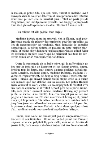 la maison sa petite fille, que son mari, durant sa maladie, avait
renvoyée chez la nourrice. Elle voulut lui apprendre à lire ; Berthe
avait beau pleurer, elle ne s’irritait plus. C’était un parti pris de
résignation, une indulgence universelle. Son langage, à propos de
tout, était plein d’expressions idéales. Elle disait à son enfant :

    – Ta colique est-elle passée, mon ange ?

     Madame Bovary mère ne trouvait rien à blâmer, sauf peut-
être cette manie de tricoter des camisoles pour les orphelins, au
lieu de raccommoder ses torchons. Mais, harassée de querelles
domestiques, la bonne femme se plaisait en cette maison tran-
quille, et même elle y demeura jusques après Pâques, afin d’éviter
les sarcasmes du père Bovary, qui ne manquait pas, tous les ven-
dredis saints, de se commander une andouille.

     Outre la compagnie de sa belle-mère, qui la raffermissait un
peu par sa rectitude de jugement et ses façons graves, Emma,
presque tous les jours, avait encore d’autres sociétés. C’était ma-
dame Langlois, madame Caron, madame Dubreuil, madame Tu-
vache et, régulièrement, de deux à cinq heures, l’excellente ma-
dame Homais, qui n’avait jamais voulu croire, celle-là, à aucun
des cancans que l’on débitait sur sa voisine. Les petits Homais
aussi venaient la voir ; Justin les accompagnait. Il montait avec
eux dans la chambre, et il restait debout près de la porte, immo-
bile, sans parler. Souvent même, madame Bovary, n’y prenant
garde, se mettait à sa toilette. Elle commençait par retirer son
peigne, en secouant sa tête d’un mouvement brusque ; et, quand
il aperçut la première fois cette chevelure entière qui descendait
jusqu’aux jarrets en déroulant ses anneaux noirs, ce fut pour lui,
le pauvre enfant, comme l’entrée subite dans quelque chose
d’extraordinaire et de nouveau dont la splendeur l’effraya.

    Emma, sans doute, ne remarquait pas ses empressements si-
lencieux ni ses timidités. Elle ne se doutait point que l’amour,
disparu de sa vie, palpitait là, près d’elle, sous cette chemise de
grosse toile, dans ce cœur d’adolescent ouvert aux émanations de


                              – 249 –
 