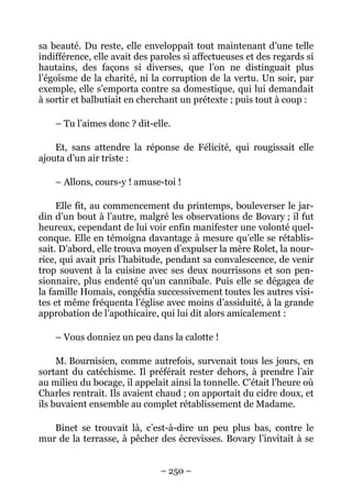 sa beauté. Du reste, elle enveloppait tout maintenant d’une telle
indifférence, elle avait des paroles si affectueuses et des regards si
hautains, des façons si diverses, que l’on ne distinguait plus
l’égoïsme de la charité, ni la corruption de la vertu. Un soir, par
exemple, elle s’emporta contre sa domestique, qui lui demandait
à sortir et balbutiait en cherchant un prétexte ; puis tout à coup :

    – Tu l’aimes donc ? dit-elle.

    Et, sans attendre la réponse de Félicité, qui rougissait elle
ajouta d’un air triste :

    – Allons, cours-y ! amuse-toi !

     Elle fit, au commencement du printemps, bouleverser le jar-
din d’un bout à l’autre, malgré les observations de Bovary ; il fut
heureux, cependant de lui voir enfin manifester une volonté quel-
conque. Elle en témoigna davantage à mesure qu’elle se rétablis-
sait. D’abord, elle trouva moyen d’expulser la mère Rolet, la nour-
rice, qui avait pris l’habitude, pendant sa convalescence, de venir
trop souvent à la cuisine avec ses deux nourrissons et son pen-
sionnaire, plus endenté qu’un cannibale. Puis elle se dégagea de
la famille Homais, congédia successivement toutes les autres visi-
tes et même fréquenta l’église avec moins d’assiduité, à la grande
approbation de l’apothicaire, qui lui dit alors amicalement :

    – Vous donniez un peu dans la calotte !

     M. Bournisien, comme autrefois, survenait tous les jours, en
sortant du catéchisme. Il préférait rester dehors, à prendre l’air
au milieu du bocage, il appelait ainsi la tonnelle. C’était l’heure où
Charles rentrait. Ils avaient chaud ; on apportait du cidre doux, et
ils buvaient ensemble au complet rétablissement de Madame.

   Binet se trouvait là, c’est-à-dire un peu plus bas, contre le
mur de la terrasse, à pêcher des écrevisses. Bovary l’invitait à se


                               – 250 –
 