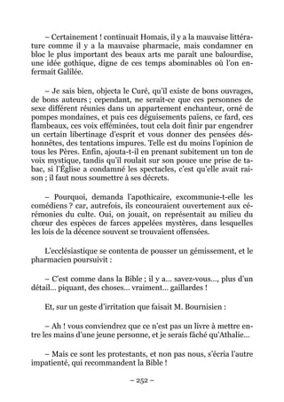 – Certainement ! continuait Homais, il y a la mauvaise littéra-
ture comme il y a la mauvaise pharmacie, mais condamner en
bloc le plus important des beaux arts me paraît une balourdise,
une idée gothique, digne de ces temps abominables où l’on en-
fermait Galilée.

    – Je sais bien, objecta le Curé, qu’il existe de bons ouvrages,
de bons auteurs ; cependant, ne serait-ce que ces personnes de
sexe différent réunies dans un appartement enchanteur, orné de
pompes mondaines, et puis ces déguisements païens, ce fard, ces
flambeaux, ces voix efféminées, tout cela doit finir par engendrer
un certain libertinage d’esprit et vous donner des pensées dés-
honnêtes, des tentations impures. Telle est du moins l’opinion de
tous les Pères. Enfin, ajouta-t-il en prenant subitement un ton de
voix mystique, tandis qu’il roulait sur son pouce une prise de ta-
bac, si l’Église a condamné les spectacles, c’est qu’elle avait rai-
son ; il faut nous soumettre à ses décrets.

     – Pourquoi, demanda l’apothicaire, excommunie-t-elle les
comédiens ? car, autrefois, ils concouraient ouvertement aux cé-
rémonies du culte. Oui, on jouait, on représentait au milieu du
chœur des espèces de farces appelées mystères, dans lesquelles
les lois de la décence souvent se trouvaient offensées.

   L’ecclésiastique se contenta de pousser un gémissement, et le
pharmacien poursuivit :

    – C’est comme dans la Bible ; il y a… savez-vous…, plus d’un
détail… piquant, des choses… vraiment… gaillardes !

    Et, sur un geste d’irritation que faisait M. Bournisien :

     – Ah ! vous conviendrez que ce n’est pas un livre à mettre en-
tre les mains d’une jeune personne, et je serais fâché qu’Athalie…

   – Mais ce sont les protestants, et non pas nous, s’écria l’autre
impatienté, qui recommandent la Bible !

                              – 252 –
 