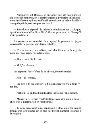 – N’importe ! dit Homais, je m’étonne que, de nos jours, en
un siècle de lumières, on s’obstine encore à proscrire un délasse-
ment intellectuel qui est inoffensif, moralisant et même hygiéni-
que quelquefois, n’est-ce pas, docteur ?

    – Sans doute, répondit le médecin nonchalamment, soit que,
ayant les mêmes idées, il voulût n’offenser personne, ou bien qu’il
n’eût pas d’idées.

   La conversation semblait finie, quand le pharmacien jugea
convenable de pousser une dernière botte.

   – J’en ai connu, des prêtres, qui s’habillaient en bourgeois
pour aller voir gigoter des danseuses.

    – Allons donc ! fit le curé.

    – Ah ! j’en ai connu !

    Et, séparant les syllabes de sa phrase, Homais répéta :

    – J’en – ai – connu.

    – Eh bien ! ils avaient tort, dit Bournisien résigné à tout en-
tendre.

    – Parbleu ! ils en font bien d’autres ! exclama l’apothicaire.

    – Monsieur !… reprit l’ecclésiastique avec des yeux si farou-
ches, que le pharmacien en fut intimidé.

     – Je veux seulement dire, répliqua-t-il alors d’un ton moins
brutal, que la tolérance est le plus sûr moyen d’attirer les âmes à
la religion.


                               – 253 –
 