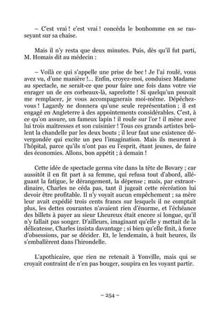 – C’est vrai ! c’est vrai ! concéda le bonhomme en se ras-
seyant sur sa chaise.

   Mais il n’y resta que deux minutes. Puis, dès qu’il fut parti,
M. Homais dit au médecin :

     – Voilà ce qui s’appelle une prise de bec ! Je l’ai roulé, vous
avez vu, d’une manière !… Enfin, croyez-moi, conduisez Madame
au spectacle, ne serait-ce que pour faire une fois dans votre vie
enrager un de ces corbeaux-là, saprelotte ! Si quelqu’un pouvait
me remplacer, je vous accompagnerais moi-même. Dépêchez-
vous ! Lagardy ne donnera qu’une seule représentation ; il est
engagé en Angleterre à des appointements considérables. C’est, à
ce qu’on assure, un fameux lapin ! il roule sur l’or ! il mène avec
lui trois maîtresses et son cuisinier ! Tous ces grands artistes brû-
lent la chandelle par les deux bouts ; il leur faut une existence dé-
vergondée qui excite un peu l’imagination. Mais ils meurent à
l’hôpital, parce qu’ils n’ont pas eu l’esprit, étant jeunes, de faire
des économies. Allons, bon appétit ; à demain !

     Cette idée de spectacle germa vite dans la tête de Bovary ; car
aussitôt il en fit part à sa femme, qui refusa tout d’abord, allé-
guant la fatigue, le dérangement, la dépense ; mais, par extraor-
dinaire, Charles ne céda pas, tant il jugeait cette récréation lui
devoir être profitable. Il n’y voyait aucun empêchement ; sa mère
leur avait expédié trois cents francs sur lesquels il ne comptait
plus, les dettes courantes n’avaient rien d’énorme, et l’échéance
des billets à payer au sieur Lheureux était encore si longue, qu’il
n’y fallait pas songer. D’ailleurs, imaginant qu’elle y mettait de la
délicatesse, Charles insista davantage ; si bien qu’elle finit, à force
d’obsessions, par se décider. Et, le lendemain, à huit heures, ils
s’emballèrent dans l’hirondelle.

    L’apothicaire, que rien ne retenait à Yonville, mais qui se
croyait contraint de n’en pas bouger, soupira en les voyant partir.




                               – 254 –
 