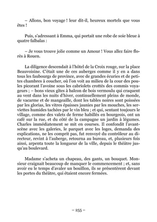 – Allons, bon voyage ! leur dit-il, heureux mortels que vous
êtes !

   Puis, s’adressant à Emma, qui portait une robe de soie bleue à
quatre falbalas :

    – Je vous trouve jolie comme un Amour ! Vous allez faire flo-
rès à Rouen.

     La diligence descendait à l’hôtel de la Croix rouge, sur la place
Beauvoisine. C’était une de ces auberges comme il y en a dans
tous les faubourgs de province, avec de grandes écuries et de peti-
tes chambres à coucher, où l’on voit au milieu de la cour des pou-
les picorant l’avoine sous les cabriolets crottés des commis voya-
geurs ; – bons vieux gîtes à balcon de bois vermoulu qui craquent
au vent dans les nuits d’hiver, continuellement pleins de monde,
de vacarme et de mangeaille, dont les tables noires sont poissées
par les glorias, les vitres épaisses jaunies par les mouches, les ser-
viettes humides tachées par le vin bleu ; et qui, sentant toujours le
village, comme des valets de ferme habillés en bourgeois, ont un
café sur la rue, et du côté de la campagne un jardin à légumes.
Charles immédiatement se mit en courses. Il confondit l’avant-
scène avec les galeries, le parquet avec les loges, demanda des
explications, ne les comprit pas, fut renvoyé du contrôleur au di-
recteur, revint à l’auberge, retourna au bureau, et, plusieurs fois
ainsi, arpenta toute la longueur de la ville, depuis le théâtre jus-
qu’au boulevard.

     Madame s’acheta un chapeau, des gants, un bouquet. Mon-
sieur craignait beaucoup de manquer le commencement ; et, sans
avoir eu le temps d’avaler un bouillon, ils se présentèrent devant
les portes du théâtre, qui étaient encore fermées.




                               – 255 –
 