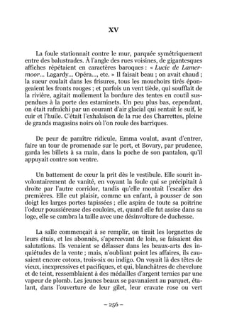 XV


     La foule stationnait contre le mur, parquée symétriquement
entre des balustrades. À l’angle des rues voisines, de gigantesques
affiches répétaient en caractères baroques : « Lucie de Lamer-
moor… Lagardy… Opéra…, etc. » Il faisait beau ; on avait chaud ;
la sueur coulait dans les frisures, tous les mouchoirs tirés épon-
geaient les fronts rouges ; et parfois un vent tiède, qui soufflait de
la rivière, agitait mollement la bordure des tentes en coutil sus-
pendues à la porte des estaminets. Un peu plus bas, cependant,
on était rafraîchi par un courant d’air glacial qui sentait le suif, le
cuir et l’huile. C’était l’exhalaison de la rue des Charrettes, pleine
de grands magasins noirs où l’on roule des barriques.

    De peur de paraître ridicule, Emma voulut, avant d’entrer,
faire un tour de promenade sur le port, et Bovary, par prudence,
garda les billets à sa main, dans la poche de son pantalon, qu’il
appuyait contre son ventre.

    Un battement de cœur la prit dès le vestibule. Elle sourit in-
volontairement de vanité, en voyant la foule qui se précipitait à
droite par l’autre corridor, tandis qu’elle montait l’escalier des
premières. Elle eut plaisir, comme un enfant, à pousser de son
doigt les larges portes tapissées ; elle aspira de toute sa poitrine
l’odeur poussiéreuse des couloirs, et, quand elle fut assise dans sa
loge, elle se cambra la taille avec une désinvolture de duchesse.

    La salle commençait à se remplir, on tirait les lorgnettes de
leurs étuis, et les abonnés, s’apercevant de loin, se faisaient des
salutations. Ils venaient se délasser dans les beaux-arts des in-
quiétudes de la vente ; mais, n’oubliant point les affaires, ils cau-
saient encore cotons, trois-six ou indigo. On voyait là des têtes de
vieux, inexpressives et pacifiques, et qui, blanchâtres de chevelure
et de teint, ressemblaient à des médailles d’argent ternies par une
vapeur de plomb. Les jeunes beaux se pavanaient au parquet, éta-
lant, dans l’ouverture de leur gilet, leur cravate rose ou vert

                               – 256 –
 