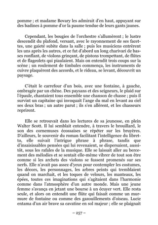 pomme ; et madame Bovary les admirait d’en haut, appuyant sur
des badines à pomme d’or la paume tendue de leurs gants jaunes.

     Cependant, les bougies de l’orchestre s’allumèrent ; le lustre
descendit du plafond, versant, avec le rayonnement de ses facet-
tes, une gaieté subite dans la salle ; puis les musiciens entrèrent
les uns après les autres, et ce fut d’abord un long charivari de bas-
ses ronflant, de violons grinçant, de pistons trompettant, de flûtes
et de flageolets qui piaulaient. Mais on entendit trois coups sur la
scène ; un roulement de timbales commença, les instruments de
cuivre plaquèrent des accords, et le rideau, se levant, découvrit un
paysage.

    C’était le carrefour d’un bois, avec une fontaine, à gauche,
ombragée par un chêne. Des paysans et des seigneurs, le plaid sur
l’épaule, chantaient tous ensemble une chanson de chasse ; puis il
survint un capitaine qui invoquait l’ange du mal en levant au ciel
ses deux bras ; un autre parut ; ils s’en allèrent, et les chasseurs
reprirent.

     Elle se retrouvait dans les lectures de sa jeunesse, en plein
Walter Scott. Il lui semblait entendre, à travers le brouillard, le
son des cornemuses écossaises se répéter sur les bruyères.
D’ailleurs, le souvenir du roman facilitant l’intelligence du libret-
to, elle suivait l’intrigue phrase à phrase, tandis que
d’insaisissables pensées qui lui revenaient, se dispersaient, aussi-
tôt, sous les rafales de la musique. Elle se laissait aller au berce-
ment des mélodies et se sentait elle-même vibrer de tout son être
comme si les archets des violons se fussent promenés sur ses
nerfs. Elle n’avait pas assez d’yeux pour contempler les costumes,
les décors, les personnages, les arbres peints qui tremblaient
quand on marchait, et les toques de velours, les manteaux, les
épées, toutes ces imaginations qui s’agitaient dans l’harmonie
comme dans l’atmosphère d’un autre monde. Mais une jeune
femme s’avança en jetant une bourse à un écuyer vert. Elle resta
seule, et alors on entendit une flûte qui faisait comme un mur-
mure de fontaine ou comme des gazouillements d’oiseau. Lucie
entama d’un air brave sa cavatine en sol majeur ; elle se plaignait

                              – 257 –
 
