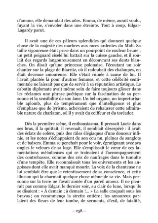 d’amour, elle demandait des ailes. Emma, de même, aurait voulu,
fuyant la vie, s’envoler dans une étreinte. Tout à coup, Edgar-
Lagardy parut.

     Il avait une de ces pâleurs splendides qui donnent quelque
chose de la majesté des marbres aux races ardentes du Midi. Sa
taille vigoureuse était prise dans un pourpoint de couleur brune ;
un petit poignard ciselé lui battait sur la cuisse gauche, et il rou-
lait des regards langoureusement en découvrant ses dents blan-
ches. On disait qu’une princesse polonaise, l’écoutant un soir
chanter sur la plage de Biarritz, où il radoubait des chaloupes, en
était devenue amoureuse. Elle s’était ruinée à cause de lui. Il
l’avait plantée là pour d’autres femmes, et cette célébrité senti-
mentale ne laissait pas que de servir à sa réputation artistique. Le
cabotin diplomate avait même soin de faire toujours glisser dans
les réclames une phrase poétique sur la fascination de sa per-
sonne et la sensibilité de son âme. Un bel organe, un imperturba-
ble aplomb, plus de tempérament que d’intelligence et plus
d’emphase que de lyrisme, achevaient de rehausser cette admira-
ble nature de charlatan, où il y avait du coiffeur et du toréador.

     Dès la première scène, il enthousiasma. Il pressait Lucie dans
ses bras, il la quittait, il revenait, il semblait désespéré : il avait
des éclats de colère, puis des râles élégiaques d’une douceur infi-
nie, et les notes s’échappaient de son cou nu, pleines de sanglots
et de baisers. Emma se penchait pour le voir, égratignant avec ses
ongles le velours de sa loge. Elle s’emplissait le cœur de ces la-
mentations mélodieuses qui se traînaient à l’accompagnement
des contrebasses, comme des cris de naufragés dans le tumulte
d’une tempête. Elle reconnaissait tous les enivrements et les an-
goisses dont elle avait manqué mourir. La voix de la chanteuse ne
lui semblait être que le retentissement de sa conscience, et cette
illusion qui la charmait quelque chose même de sa vie. Mais per-
sonne sur la terre ne l’avait aimée d’un pareil amour. Il ne pleu-
rait pas comme Edgar, le dernier soir, au clair de lune, lorsqu’ils
se disaient : « À demain ; à demain !… » La salle craquait sous les
bravos ; on recommença la strette entière ; les amoureux par-
laient des fleurs de leur tombe, de serments, d’exil, de fatalité,

                               – 258 –
 