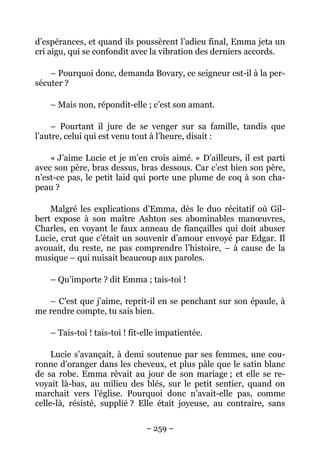 d’espérances, et quand ils poussèrent l’adieu final, Emma jeta un
cri aigu, qui se confondit avec la vibration des derniers accords.

    – Pourquoi donc, demanda Bovary, ce seigneur est-il à la per-
sécuter ?

    – Mais non, répondit-elle ; c’est son amant.

     – Pourtant il jure de se venger sur sa famille, tandis que
l’autre, celui qui est venu tout à l’heure, disait :

    « J’aime Lucie et je m’en crois aimé. » D’ailleurs, il est parti
avec son père, bras dessus, bras dessous. Car c’est bien son père,
n’est-ce pas, le petit laid qui porte une plume de coq à son cha-
peau ?

    Malgré les explications d’Emma, dès le duo récitatif où Gil-
bert expose à son maître Ashton ses abominables manœuvres,
Charles, en voyant le faux anneau de fiançailles qui doit abuser
Lucie, crut que c’était un souvenir d’amour envoyé par Edgar. Il
avouait, du reste, ne pas comprendre l’histoire, – à cause de la
musique – qui nuisait beaucoup aux paroles.

    – Qu’importe ? dit Emma ; tais-toi !

   – C’est que j’aime, reprit-il en se penchant sur son épaule, à
me rendre compte, tu sais bien.

    – Tais-toi ! tais-toi ! fit-elle impatientée.

     Lucie s’avançait, à demi soutenue par ses femmes, une cou-
ronne d’oranger dans les cheveux, et plus pâle que le satin blanc
de sa robe. Emma rêvait au jour de son mariage ; et elle se re-
voyait là-bas, au milieu des blés, sur le petit sentier, quand on
marchait vers l’église. Pourquoi donc n’avait-elle pas, comme
celle-là, résisté, supplié ? Elle était joyeuse, au contraire, sans

                                – 259 –
 