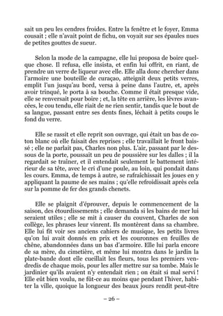 sait un peu les cendres froides. Entre la fenêtre et le foyer, Emma
cousait ; elle n’avait point de fichu, on voyait sur ses épaules nues
de petites gouttes de sueur.

     Selon la mode de la campagne, elle lui proposa de boire quel-
que chose. Il refusa, elle insista, et enfin lui offrit, en riant, de
prendre un verre de liqueur avec elle. Elle alla donc chercher dans
l’armoire une bouteille de curaçao, atteignit deux petits verres,
emplit l’un jusqu’au bord, versa à peine dans l’autre, et, après
avoir trinqué, le porta à sa bouche. Comme il était presque vide,
elle se renversait pour boire ; et, la tête en arrière, les lèvres avan-
cées, le cou tendu, elle riait de ne rien sentir, tandis que le bout de
sa langue, passant entre ses dents fines, léchait à petits coups le
fond du verre.

     Elle se rassit et elle reprit son ouvrage, qui était un bas de co-
ton blanc où elle faisait des reprises ; elle travaillait le front bais-
sé ; elle ne parlait pas, Charles non plus. L’air, passant par le des-
sous de la porte, poussait un peu de poussière sur les dalles ; il la
regardait se traîner, et il entendait seulement le battement inté-
rieur de sa tête, avec le cri d’une poule, au loin, qui pondait dans
les cours. Emma, de temps à autre, se rafraîchissait les joues en y
appliquant la paume de ses mains ; qu’elle refroidissait après cela
sur la pomme de fer des grands chenets.

     Elle se plaignit d’éprouver, depuis le commencement de la
saison, des étourdissements ; elle demanda si les bains de mer lui
seraient utiles ; elle se mit à causer du couvent, Charles de son
collège, les phrases leur vinrent. Ils montèrent dans sa chambre.
Elle lui fit voir ses anciens cahiers de musique, les petits livres
qu’on lui avait donnés en prix et les couronnes en feuilles de
chêne, abandonnées dans un bas d’armoire. Elle lui parla encore
de sa mère, du cimetière, et même lui montra dans le jardin la
plate-bande dont elle cueillait les fleurs, tous les premiers ven-
dredis de chaque mois, pour les aller mettre sur sa tombe. Mais le
jardinier qu’ils avaient n’y entendait rien ; on était si mal servi !
Elle eût bien voulu, ne fût-ce au moins que pendant l’hiver, habi-
ter la ville, quoique la longueur des beaux jours rendît peut-être

                                – 26 –
 