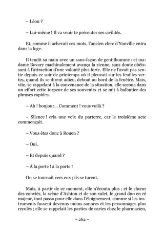 – Léon ?

    – Lui-même ! Il va venir te présenter ses civilités.

   Et, comme il achevait ces mots, l’ancien clerc d’Yonville entra
dans la loge.

     Il tendit sa main avec un sans-façon de gentilhomme : et ma-
dame Bovary machinalement avança la sienne, sans doute obéis-
sant à l’attraction d’une volonté plus forte. Elle ne l’avait pas sen-
tie depuis ce soir de printemps où il pleuvait sur les feuilles ver-
tes, quand ils se dirent adieu, debout au bord de la fenêtre. Mais,
vite, se rappelant à la convenance de la situation, elle secoua dans
un effort cette torpeur de ses souvenirs et se mit à balbutier des
phrases rapides.

    – Ah ! bonjour… Comment ! vous voilà ?

   – Silence ! cria une voix du parterre, car le troisième acte
commençait.

    – Vous êtes donc à Rouen ?

    – Oui.

    – Et depuis quand ?

    – À la porte ! à la porte !

    On se tournait vers eux ; ils se turent.

    Mais, à partir de ce moment, elle n’écouta plus ; et le chœur
des conviés, la scène d’Ashton et de son valet, le grand duo en ré
majeur, tout passa pour elle dans l’éloignement, comme si les ins-
truments fussent devenus moins sonores et les personnages plus
reculés ; elle se rappelait les parties de cartes chez le pharmacien,

                                  – 262 –
 