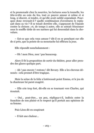 et la promenade chez la nourrice, les lectures sous la tonnelle, les
tête-à-tête au coin du feu, tout ce pauvre amour si calme et si
long, si discret, si tendre, et qu’elle avait oublié cependant. Pour-
quoi donc revenait-il ? quelle combinaison d’aventures le repla-
çait dans sa vie ? Il se tenait derrière elle, s’appuyant de l’épaule
contre la cloison ; et, de temps à autre, elle se sentait frissonner
sous le souffle tiède de ses narines qui lui descendait dans la che-
velure.

    – Est-ce que cela vous amuse ? dit-il en se penchant sur elle
de si près, que la pointe de sa moustache lui effleura la joue.

    Elle répondit nonchalamment :

    – Oh ! mon Dieu, non ! pas beaucoup.

    Alors il fit la proposition de sortir du théâtre, pour aller pren-
dre des glaces quelque part.

   – Ah ! pas encore ! restons ! dit Bovary. Elle a les cheveux dé-
noués : cela promet d’être tragique.

    Mais la scène de la folie n’intéressait point Emma, et le jeu de
la chanteuse lui parut exagéré.

    – Elle crie trop fort, dit-elle en se tournant vers Charles, qui
écoutait.

     – Oui… peut-être… un peu, répliqua-t-il, indécis entre la
franchise de son plaisir et le respect qu’il portait aux opinions de
sa femme.

    Puis Léon dit en soupirant

    – Il fait une chaleur…


                               – 263 –
 