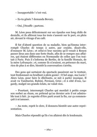 – Insupportable ! c’est vrai.

    – Es-tu gênée ? demanda Bovary.

    – Oui, j’étouffe ; partons.

     M. Léon posa délicatement sur ses épaules son long châle de
dentelle, et ils allèrent tous les trois s’asseoir sur le port, en plein
air, devant le vitrage d’un café.

     Il fut d’abord question de sa maladie, bien qu’Emma inter-
rompît Charles de temps à autre, par crainte, disait-elle,
d’ennuyer M. Léon ; et celui-ci leur raconta qu’il venait à Rouen
passer deux ans dans une forte étude, afin de se rompre aux affai-
res, qui étaient différentes en Normandie de celles que l’on trai-
tait à Paris. Puis il s’informa de Berthe, de la famille Homais, de
la mère Lefrançois ; et, comme ils n’avaient, en présence du mari,
rien de plus à se dire, bientôt la conversation s’arrêta.

    Des gens qui sortaient du spectacle passèrent sur le trottoir,
tout fredonnant ou braillant à plein gosier : O bel ange, ma Lucie !
Alors Léon, pour faire le dilettante, se mit à parler musique. Il
avait vu Tamburini, Rubini, Persiani, Grisi ; et à côté d’eux, La-
gardy, malgré ses grands éclats, ne valait rien.

     – Pourtant, interrompit Charles qui mordait à petits coups
son sorbet au rhum, on prétend qu’au dernier acte il est admira-
ble tout à fait ; je regrette d’être parti avant la fin, car ça commen-
çait à m’amuser.

    – Au reste, reprit le clerc, il donnera bientôt une autre repré-
sentation.

    Mais Charles répondit qu’ils s’en allaient dès le lendemain.




                                  – 264 –
 