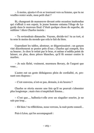 – À moins, ajouta-t-il en se tournant vers sa femme, que tu ne
veuilles rester seule, mon petit chat ?

    Et, changeant de manœuvre devant cette occasion inattendue
qui s’offrait à son espoir, le jeune homme entama l’éloge de La-
gardy dans le morceau final. C’était quelque chose de superbe, de
sublime ! Alors Charles insista :

    – Tu reviendrais dimanche. Voyons, décide-toi ! tu as tort, si
tu sens le moins du monde que cela te fait du bien.

     Cependant les tables, alentour, se dégarnissaient ; un garçon
vint discrètement se poster près d’eux ; Charles qui comprit, tira
sa bourse ; le clerc le retint par le bras, et même n’oublia point de
laisser, en plus, deux pièces blanches, qu’il fit sonner contre le
marbre.

   – Je suis fâché, vraiment, murmura Bovary, de l’argent que
vous…

   L’autre eut un geste dédaigneux plein de cordialité, et, pre-
nant son chapeau :

    – C’est convenu, n’est-ce pas, demain, à six heures ?

    Charles se récria encore une fois qu’il ne pouvait s’absenter
plus longtemps ; mais rien n’empêchait Emma…

    – C’est que…, balbutia-t-elle avec un singulier sourire, je ne
sais pas trop…

    – Eh bien ! tu réfléchiras, nous verrons, la nuit porte conseil…

    Puis à Léon, qui les accompagnait :



                              – 265 –
 
