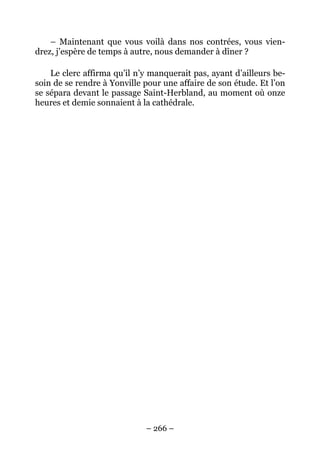 – Maintenant que vous voilà dans nos contrées, vous vien-
drez, j’espère de temps à autre, nous demander à dîner ?

    Le clerc affirma qu’il n’y manquerait pas, ayant d’ailleurs be-
soin de se rendre à Yonville pour une affaire de son étude. Et l’on
se sépara devant le passage Saint-Herbland, au moment où onze
heures et demie sonnaient à la cathédrale.




                             – 266 –
 