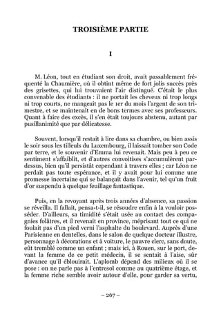 TROISIÈME PARTIE


                                   I


     M. Léon, tout en étudiant son droit, avait passablement fré-
quenté la Chaumière, où il obtint même de fort jolis succès près
des grisettes, qui lui trouvaient l’air distingué. C’était le plus
convenable des étudiants : il ne portait les cheveux ni trop longs
ni trop courts, ne mangeait pas le 1er du mois l’argent de son tri-
mestre, et se maintenait en de bons termes avec ses professeurs.
Quant à faire des excès, il s’en était toujours abstenu, autant par
pusillanimité que par délicatesse.

     Souvent, lorsqu’il restait à lire dans sa chambre, ou bien assis
le soir sous les tilleuls du Luxembourg, il laissait tomber son Code
par terre, et le souvenir d’Emma lui revenait. Mais peu à peu ce
sentiment s’affaiblit, et d’autres convoitises s’accumulèrent par-
dessus, bien qu’il persistât cependant à travers elles ; car Léon ne
perdait pas toute espérance, et il y avait pour lui comme une
promesse incertaine qui se balançait dans l’avenir, tel qu’un fruit
d’or suspendu à quelque feuillage fantastique.

     Puis, en la revoyant après trois années d’absence, sa passion
se réveilla. Il fallait, pensa-t-il, se résoudre enfin à la vouloir pos-
séder. D’ailleurs, sa timidité s’était usée au contact des compa-
gnies folâtres, et il revenait en province, méprisant tout ce qui ne
foulait pas d’un pied verni l’asphalte du boulevard. Auprès d’une
Parisienne en dentelles, dans le salon de quelque docteur illustre,
personnage à décorations et à voiture, le pauvre clerc, sans doute,
eût tremblé comme un enfant ; mais ici, à Rouen, sur le port, de-
vant la femme de ce petit médecin, il se sentait à l’aise, sûr
d’avance qu’il éblouirait. L’aplomb dépend des milieux où il se
pose : on ne parle pas à l’entresol comme au quatrième étage, et
la femme riche semble avoir autour d’elle, pour garder sa vertu,


                                – 267 –
 