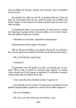 tous ses billets de banque, comme une cuirasse, dans la doublure
de son corset.

    En quittant la veille au soir M. et madame Bovary, Léon, de
loin, les avait suivis dans la rue ; puis les ayant vus s’arrêter à la
Croix rouge, il avait tourné les talons et passé toute la nuit à mé-
diter un plan.

     Le lendemain donc, vers cinq heures, il entra dans la cuisine
de l’auberge, la gorge serrée, les joues pâles, et avec cette résolu-
tion des poltrons que rien n’arrête.

    – Monsieur n’y est point, répondit un domestique.

    Cela lui parut de bon augure. Il monta.

    Elle ne fut pas troublée à son abord ; elle lui fit, au contraire,
des excuses pour avoir oublié de lui dire où ils étaient descendus.

    – Oh ! je l’ai deviné, reprit Léon.

    – Comment ?

    Il prétendit avoir été guidé vers elle, au hasard, par un ins-
tinct. Elle se mit à sourire, et aussitôt, pour réparer sa sottise,
Léon raconta qu’il avait passé sa matinée à la chercher successi-
vement dans tous les hôtels de la ville.

    – Vous vous êtes donc décidée à rester ? ajouta-t-il.

    – Oui, dit-elle, et j’ai eu tort. Il ne faut pas s’accoutumer à des
plaisirs impraticables, quand on a autour de soi mille exigences…

    – Oh ! je m’imagine…

    – Eh ! non, car vous n’êtes pas une femme, vous.

                               – 268 –
 