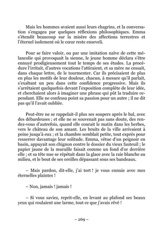 Mais les hommes avaient aussi leurs chagrins, et la conversa-
tion s’engagea par quelques réflexions philosophiques. Emma
s’étendit beaucoup sur la misère des affections terrestres et
l’éternel isolement où le cœur reste enseveli.

    Pour se faire valoir, ou par une imitation naïve de cette mé-
lancolie qui provoquait la sienne, le jeune homme déclara s’être
ennuyé prodigieusement tout le temps de ses études. La procé-
dure l’irritait, d’autres vocations l’attiraient, et sa mère ne cessait,
dans chaque lettre, de le tourmenter. Car ils précisaient de plus
en plus les motifs de leur douleur, chacun, à mesure qu’il parlait,
s’exaltant un peu dans cette confidence progressive. Mais ils
s’arrêtaient quelquefois devant l’exposition complète de leur idée,
et cherchaient alors à imaginer une phrase qui pût la traduire ce-
pendant. Elle ne confessa point sa passion pour un autre ; il ne dit
pas qu’il l’avait oubliée.

     Peut-être ne se rappelait-il plus ses soupers après le bal, avec
des débardeuses ; et elle ne se souvenait pas sans doute, des ren-
dez-vous d’autrefois, quand elle courait le matin dans les herbes,
vers le château de son amant. Les bruits de la ville arrivaient à
peine jusqu’à eux ; et la chambre semblait petite, tout exprès pour
resserrer davantage leur solitude. Emma, vêtue d’un peignoir en
basin, appuyait son chignon contre le dossier du vieux fauteuil ; le
papier jaune de la muraille faisait comme un fond d’or derrière
elle ; et sa tête nue se répétait dans la glace avec la raie blanche au
milieu, et le bout de ses oreilles dépassant sous ses bandeaux.

    – Mais pardon, dit-elle, j’ai tort ! je vous ennuie avec mes
éternelles plaintes !

    – Non, jamais ! jamais !

   – Si vous saviez, reprit-elle, en levant au plafond ses beaux
yeux qui roulaient une larme, tout ce que j’avais rêvé !


                               – 269 –
 