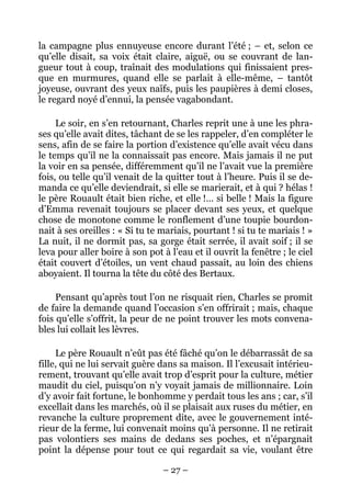 la campagne plus ennuyeuse encore durant l’été ; – et, selon ce
qu’elle disait, sa voix était claire, aiguë, ou se couvrant de lan-
gueur tout à coup, traînait des modulations qui finissaient pres-
que en murmures, quand elle se parlait à elle-même, – tantôt
joyeuse, ouvrant des yeux naïfs, puis les paupières à demi closes,
le regard noyé d’ennui, la pensée vagabondant.

     Le soir, en s’en retournant, Charles reprit une à une les phra-
ses qu’elle avait dites, tâchant de se les rappeler, d’en compléter le
sens, afin de se faire la portion d’existence qu’elle avait vécu dans
le temps qu’il ne la connaissait pas encore. Mais jamais il ne put
la voir en sa pensée, différemment qu’il ne l’avait vue la première
fois, ou telle qu’il venait de la quitter tout à l’heure. Puis il se de-
manda ce qu’elle deviendrait, si elle se marierait, et à qui ? hélas !
le père Rouault était bien riche, et elle !… si belle ! Mais la figure
d’Emma revenait toujours se placer devant ses yeux, et quelque
chose de monotone comme le ronflement d’une toupie bourdon-
nait à ses oreilles : « Si tu te mariais, pourtant ! si tu te mariais ! »
La nuit, il ne dormit pas, sa gorge était serrée, il avait soif ; il se
leva pour aller boire à son pot à l’eau et il ouvrit la fenêtre ; le ciel
était couvert d’étoiles, un vent chaud passait, au loin des chiens
aboyaient. Il tourna la tête du côté des Bertaux.

     Pensant qu’après tout l’on ne risquait rien, Charles se promit
de faire la demande quand l’occasion s’en offrirait ; mais, chaque
fois qu’elle s’offrit, la peur de ne point trouver les mots convena-
bles lui collait les lèvres.

     Le père Rouault n’eût pas été fâché qu’on le débarrassât de sa
fille, qui ne lui servait guère dans sa maison. Il l’excusait intérieu-
rement, trouvant qu’elle avait trop d’esprit pour la culture, métier
maudit du ciel, puisqu’on n’y voyait jamais de millionnaire. Loin
d’y avoir fait fortune, le bonhomme y perdait tous les ans ; car, s’il
excellait dans les marchés, où il se plaisait aux ruses du métier, en
revanche la culture proprement dite, avec le gouvernement inté-
rieur de la ferme, lui convenait moins qu’à personne. Il ne retirait
pas volontiers ses mains de dedans ses poches, et n’épargnait
point la dépense pour tout ce qui regardait sa vie, voulant être

                                 – 27 –
 