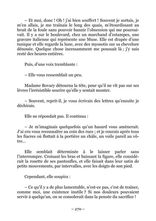 – Et moi, donc ! Oh ! j’ai bien souffert ! Souvent je sortais, je
m’en allais, je me traînais le long des quais, m’étourdissant au
bruit de la foule sans pouvoir bannir l’obsession qui me poursui-
vait. Il y a sur le boulevard, chez un marchand d’estampes, une
gravure italienne qui représente une Muse. Elle est drapée d’une
tunique et elle regarde la lune, avec des myosotis sur sa chevelure
dénouée. Quelque chose incessamment me poussait là ; j’y suis
resté des heures entières.

    Puis, d’une voix tremblante :

    – Elle vous ressemblait un peu.

    Madame Bovary détourna la tête, pour qu’il ne vît pas sur ses
lèvres l’irrésistible sourire qu’elle y sentait monter.

   – Souvent, reprit-il, je vous écrivais des lettres qu’ensuite je
déchirais.

    Elle ne répondait pas. Il continua :

     – Je m’imaginais quelquefois qu’un hasard vous amènerait.
J’ai cru vous reconnaître au coin des rues ; et je courais après tous
les fiacres où flottait à la portière un châle, un voile pareil au vô-
tre…

     Elle semblait déterminée à le laisser parler sans
l’interrompre. Croisant les bras et baissant la figure, elle considé-
rait la rosette de ses pantoufles, et elle faisait dans leur satin de
petits mouvements, par intervalles, avec les doigts de son pied.

    Cependant, elle soupira :

    – Ce qu’il y a de plus lamentable, n’est-ce pas, c’est de traîner,
comme moi, une existence inutile ? Si nos douleurs pouvaient
servir à quelqu’un, on se consolerait dans la pensée du sacrifice !

                                – 270 –
 