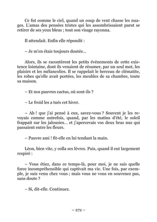 Ce fut comme le ciel, quand un coup de vent chasse les nua-
ges. L’amas des pensées tristes qui les assombrissaient parut se
retirer de ses yeux bleus ; tout son visage rayonna.

    Il attendait. Enfin elle répondit :

    – Je m’en étais toujours doutée…

     Alors, ils se racontèrent les petits événements de cette exis-
tence lointaine, dont ils venaient de résumer, par un seul mot, les
plaisirs et les mélancolies. Il se rappelait le berceau de clématite,
les robes qu’elle avait portées, les meubles de sa chambre, toute
sa maison.

    – Et nos pauvres cactus, où sont-ils ?

    – Le froid les a tués cet hiver.

    – Ah ! que j’ai pensé à eux, savez-vous ? Souvent je les re-
voyais comme autrefois, quand, par les matins d’été, le soleil
frappait sur les jalousies… et j’apercevais vos deux bras nus qui
passaient entre les fleurs.

    – Pauvre ami ! fit-elle en lui tendant la main.

    Léon, bien vite, y colla ses lèvres. Puis, quand il eut largement
respiré :

    – Vous étiez, dans ce temps-là, pour moi, je ne sais quelle
force incompréhensible qui captivait ma vie. Une fois, par exem-
ple, je suis venu chez vous ; mais vous ne vous en souvenez pas,
sans doute ?

    – Si, dit-elle. Continuez.



                                 – 272 –
 