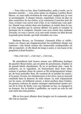 – Vous étiez en bas, dans l’antichambre, prête à sortir, sur la
dernière marche ; – vous aviez même un chapeau à petites fleurs
bleues ; et, sans nulle invitation de votre part, malgré moi, je vous
ai accompagnée. À chaque minute, cependant, j’avais de plus en
plus conscience de ma sottise, et je continuais à marcher près de
vous, n’osant vous suivre tout à fait, et ne voulant pas vous quit-
ter. Quand vous entriez dans une boutique, je restais dans la rue,
je vous regardais par le carreau défaire vos gants et compter la
monnaie sur le comptoir. Ensuite vous avez sonné chez madame
Tuvache, on vous a ouvert, et je suis resté comme un idiot devant
la grande porte lourde, qui était retombée sur vous.

     Madame Bovary, en l’écoutant, s’étonnait d’être si vieille ;
toutes ces choses qui réapparaissaient lui semblaient élargir son
existence ; cela faisait comme des immensités sentimentales où
elle se reportait ; et elle disait de temps à autre, à voix basse et les
paupières à demi fermées :

    – Oui, c’est vrai !… c’est vrai !… c’est vrai…

     Ils entendirent huit heures sonner aux différentes horloges
du quartier Beauvoisine, qui est plein de pensionnats, d’églises et
de grands hôtels abandonnés. Ils ne se parlaient plus ; mais ils
sentaient, en se regardant, un bruissement dans leurs têtes,
comme si quelque chose de sonore se fût réciproquement échap-
pé, de leurs prunelles fixes. Ils venaient de se joindre les mains ;
et le passé, l’avenir, les réminiscences et les rêves, tout se trouvait
confondu dans la douceur de cette extase. La nuit s’épaississait
sur les murs, où brillaient encore, à demi perdues dans l’ombre,
les grosses couleurs de quatre estampes représentant quatre scè-
nes de la Tour de Nesle, avec une légende au bas, en espagnol et
en français. Par la fenêtre à guillotine, on voyait un coin de ciel
noir entre des toits pointus.

     Elle se leva pour allumer deux bougies sur la commode, puis
elle vint se rasseoir.



                                – 273 –
 