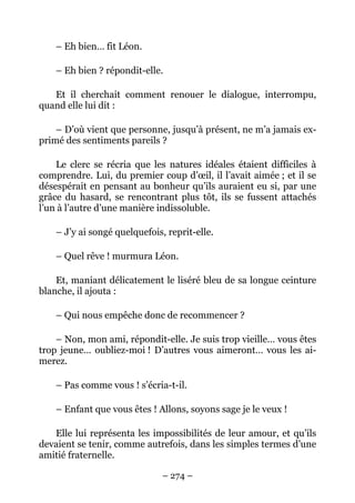 – Eh bien… fit Léon.

    – Eh bien ? répondit-elle.

   Et il cherchait comment renouer le dialogue, interrompu,
quand elle lui dit :

    – D’où vient que personne, jusqu’à présent, ne m’a jamais ex-
primé des sentiments pareils ?

    Le clerc se récria que les natures idéales étaient difficiles à
comprendre. Lui, du premier coup d’œil, il l’avait aimée ; et il se
désespérait en pensant au bonheur qu’ils auraient eu si, par une
grâce du hasard, se rencontrant plus tôt, ils se fussent attachés
l’un à l’autre d’une manière indissoluble.

    – J’y ai songé quelquefois, reprit-elle.

    – Quel rêve ! murmura Léon.

    Et, maniant délicatement le liséré bleu de sa longue ceinture
blanche, il ajouta :

    – Qui nous empêche donc de recommencer ?

    – Non, mon ami, répondit-elle. Je suis trop vieille… vous êtes
trop jeune… oubliez-moi ! D’autres vous aimeront… vous les ai-
merez.

    – Pas comme vous ! s’écria-t-il.

    – Enfant que vous êtes ! Allons, soyons sage je le veux !

   Elle lui représenta les impossibilités de leur amour, et qu’ils
devaient se tenir, comme autrefois, dans les simples termes d’une
amitié fraternelle.

                               – 274 –
 
