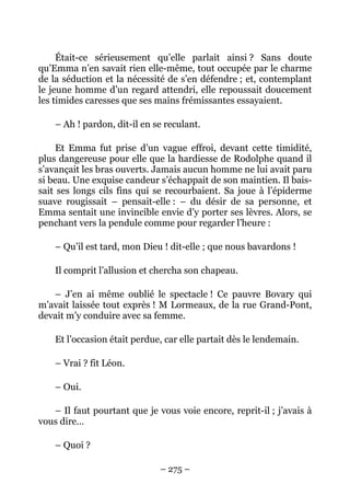 Était-ce sérieusement qu’elle parlait ainsi ? Sans doute
qu’Emma n’en savait rien elle-même, tout occupée par le charme
de la séduction et la nécessité de s’en défendre ; et, contemplant
le jeune homme d’un regard attendri, elle repoussait doucement
les timides caresses que ses mains frémissantes essayaient.

    – Ah ! pardon, dit-il en se reculant.

     Et Emma fut prise d’un vague effroi, devant cette timidité,
plus dangereuse pour elle que la hardiesse de Rodolphe quand il
s’avançait les bras ouverts. Jamais aucun homme ne lui avait paru
si beau. Une exquise candeur s’échappait de son maintien. Il bais-
sait ses longs cils fins qui se recourbaient. Sa joue à l’épiderme
suave rougissait – pensait-elle : – du désir de sa personne, et
Emma sentait une invincible envie d’y porter ses lèvres. Alors, se
penchant vers la pendule comme pour regarder l’heure :

    – Qu’il est tard, mon Dieu ! dit-elle ; que nous bavardons !

    Il comprit l’allusion et chercha son chapeau.

   – J’en ai même oublié le spectacle ! Ce pauvre Bovary qui
m’avait laissée tout exprès ! M Lormeaux, de la rue Grand-Pont,
devait m’y conduire avec sa femme.

    Et l’occasion était perdue, car elle partait dès le lendemain.

    – Vrai ? fit Léon.

    – Oui.

   – Il faut pourtant que je vous voie encore, reprit-il ; j’avais à
vous dire…

    – Quoi ?

                              – 275 –
 
