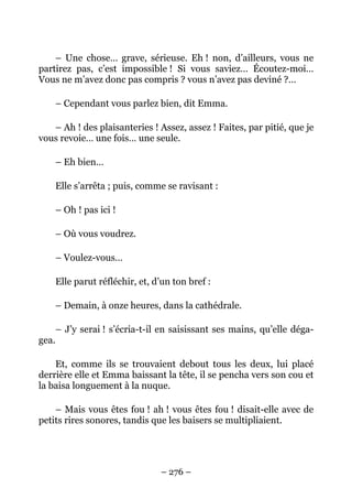 – Une chose… grave, sérieuse. Eh ! non, d’ailleurs, vous ne
partirez pas, c’est impossible ! Si vous saviez… Écoutez-moi…
Vous ne m’avez donc pas compris ? vous n’avez pas deviné ?…

       – Cependant vous parlez bien, dit Emma.

   – Ah ! des plaisanteries ! Assez, assez ! Faites, par pitié, que je
vous revoie… une fois… une seule.

       – Eh bien…

       Elle s’arrêta ; puis, comme se ravisant :

       – Oh ! pas ici !

       – Où vous voudrez.

       – Voulez-vous…

       Elle parut réfléchir, et, d’un ton bref :

       – Demain, à onze heures, dans la cathédrale.

       – J’y serai ! s’écria-t-il en saisissant ses mains, qu’elle déga-
gea.

    Et, comme ils se trouvaient debout tous les deux, lui placé
derrière elle et Emma baissant la tête, il se pencha vers son cou et
la baisa longuement à la nuque.

    – Mais vous êtes fou ! ah ! vous êtes fou ! disait-elle avec de
petits rires sonores, tandis que les baisers se multipliaient.




                                  – 276 –
 