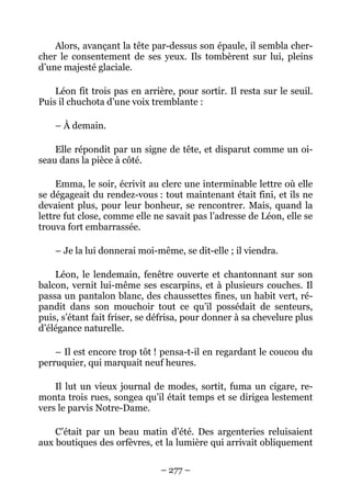 Alors, avançant la tête par-dessus son épaule, il sembla cher-
cher le consentement de ses yeux. Ils tombèrent sur lui, pleins
d’une majesté glaciale.

    Léon fit trois pas en arrière, pour sortir. Il resta sur le seuil.
Puis il chuchota d’une voix tremblante :

    – À demain.

    Elle répondit par un signe de tête, et disparut comme un oi-
seau dans la pièce à côté.

     Emma, le soir, écrivit au clerc une interminable lettre où elle
se dégageait du rendez-vous : tout maintenant était fini, et ils ne
devaient plus, pour leur bonheur, se rencontrer. Mais, quand la
lettre fut close, comme elle ne savait pas l’adresse de Léon, elle se
trouva fort embarrassée.

    – Je la lui donnerai moi-même, se dit-elle ; il viendra.

    Léon, le lendemain, fenêtre ouverte et chantonnant sur son
balcon, vernit lui-même ses escarpins, et à plusieurs couches. Il
passa un pantalon blanc, des chaussettes fines, un habit vert, ré-
pandit dans son mouchoir tout ce qu’il possédait de senteurs,
puis, s’étant fait friser, se défrisa, pour donner à sa chevelure plus
d’élégance naturelle.

    – Il est encore trop tôt ! pensa-t-il en regardant le coucou du
perruquier, qui marquait neuf heures.

    Il lut un vieux journal de modes, sortit, fuma un cigare, re-
monta trois rues, songea qu’il était temps et se dirigea lestement
vers le parvis Notre-Dame.

    C’était par un beau matin d’été. Des argenteries reluisaient
aux boutiques des orfèvres, et la lumière qui arrivait obliquement

                               – 277 –
 