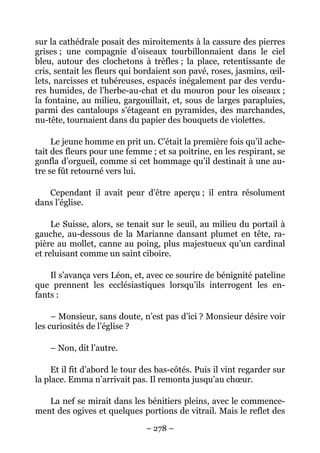 sur la cathédrale posait des miroitements à la cassure des pierres
grises ; une compagnie d’oiseaux tourbillonnaient dans le ciel
bleu, autour des clochetons à trèfles ; la place, retentissante de
cris, sentait les fleurs qui bordaient son pavé, roses, jasmins, œil-
lets, narcisses et tubéreuses, espacés inégalement par des verdu-
res humides, de l’herbe-au-chat et du mouron pour les oiseaux ;
la fontaine, au milieu, gargouillait, et, sous de larges parapluies,
parmi des cantaloups s’étageant en pyramides, des marchandes,
nu-tête, tournaient dans du papier des bouquets de violettes.

     Le jeune homme en prit un. C’était la première fois qu’il ache-
tait des fleurs pour une femme ; et sa poitrine, en les respirant, se
gonfla d’orgueil, comme si cet hommage qu’il destinait à une au-
tre se fût retourné vers lui.

   Cependant il avait peur d’être aperçu ; il entra résolument
dans l’église.

     Le Suisse, alors, se tenait sur le seuil, au milieu du portail à
gauche, au-dessous de la Marianne dansant plumet en tête, ra-
pière au mollet, canne au poing, plus majestueux qu’un cardinal
et reluisant comme un saint ciboire.

    Il s’avança vers Léon, et, avec ce sourire de bénignité pateline
que prennent les ecclésiastiques lorsqu’ils interrogent les en-
fants :

     – Monsieur, sans doute, n’est pas d’ici ? Monsieur désire voir
les curiosités de l’église ?

    – Non, dit l’autre.

     Et il fit d’abord le tour des bas-côtés. Puis il vint regarder sur
la place. Emma n’arrivait pas. Il remonta jusqu’au chœur.

   La nef se mirait dans les bénitiers pleins, avec le commence-
ment des ogives et quelques portions de vitrail. Mais le reflet des

                               – 278 –
 