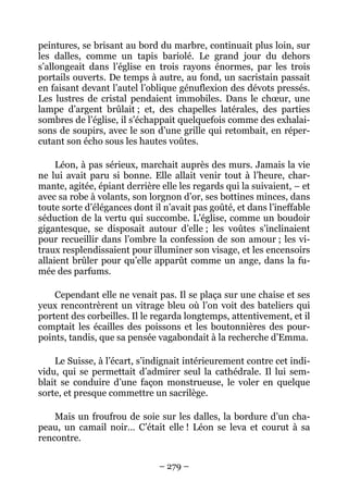 peintures, se brisant au bord du marbre, continuait plus loin, sur
les dalles, comme un tapis bariolé. Le grand jour du dehors
s’allongeait dans l’église en trois rayons énormes, par les trois
portails ouverts. De temps à autre, au fond, un sacristain passait
en faisant devant l’autel l’oblique génuflexion des dévots pressés.
Les lustres de cristal pendaient immobiles. Dans le chœur, une
lampe d’argent brûlait ; et, des chapelles latérales, des parties
sombres de l’église, il s’échappait quelquefois comme des exhalai-
sons de soupirs, avec le son d’une grille qui retombait, en réper-
cutant son écho sous les hautes voûtes.

     Léon, à pas sérieux, marchait auprès des murs. Jamais la vie
ne lui avait paru si bonne. Elle allait venir tout à l’heure, char-
mante, agitée, épiant derrière elle les regards qui la suivaient, – et
avec sa robe à volants, son lorgnon d’or, ses bottines minces, dans
toute sorte d’élégances dont il n’avait pas goûté, et dans l’ineffable
séduction de la vertu qui succombe. L’église, comme un boudoir
gigantesque, se disposait autour d’elle ; les voûtes s’inclinaient
pour recueillir dans l’ombre la confession de son amour ; les vi-
traux resplendissaient pour illuminer son visage, et les encensoirs
allaient brûler pour qu’elle apparût comme un ange, dans la fu-
mée des parfums.

    Cependant elle ne venait pas. Il se plaça sur une chaise et ses
yeux rencontrèrent un vitrage bleu où l’on voit des bateliers qui
portent des corbeilles. Il le regarda longtemps, attentivement, et il
comptait les écailles des poissons et les boutonnières des pour-
points, tandis, que sa pensée vagabondait à la recherche d’Emma.

    Le Suisse, à l’écart, s’indignait intérieurement contre cet indi-
vidu, qui se permettait d’admirer seul la cathédrale. Il lui sem-
blait se conduire d’une façon monstrueuse, le voler en quelque
sorte, et presque commettre un sacrilège.

    Mais un froufrou de soie sur les dalles, la bordure d’un cha-
peau, un camail noir… C’était elle ! Léon se leva et courut à sa
rencontre.

                               – 279 –
 
