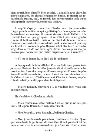 bien nourri, bien chauffé, bien couché. Il aimait le gros cidre, les
gigots saignants, les glorias longuement battus. Il prenait ses re-
pas dans la cuisine, seul, en face du feu, sur une petite table qu’on
lui apportait toute servie, comme au théâtre.

    Lorsqu’il s’aperçut donc que Charles avait les pommettes
rouges près de sa fille, ce qui signifiait qu’un de ces jours on la lui
demanderait en mariage, il rumina d’avance toute l’affaire. Il le
trouvait bien un peu gringalet, et ce n’était pas là un gendre
comme il l’eût souhaité ; mais on le disait de bonne conduite,
économe, fort instruit, et sans doute qu’il ne chicanerait pas trop
sur la dot. Or, comme le père Rouault allait être forcé de vendre
vingt-deux acres de son bien, qu’il devait beaucoup au maçon,
beaucoup au bourrelier, que l’arbre du pressoir était à remettre :

    – S’il me la demande, se dit-il ; je la lui donne.

     À l’époque de la Saint-Michel, Charles était venu passer trois
jours aux Bertaux. La dernière journée s’était écoulée comme les
précédentes, à reculer de quart d’heure en quart d’heure. Le père
Rouault lui fit la conduite ; ils marchaient dans un chemin creux,
ils s’allaient quitter ; c’était le moment. Charles se donna jusqu’au
coin de la haie, et enfin, quand on l’eut dépassée :

    – Maître Rouault, murmura-t-il, je voudrais bien vous dire
quelque chose.

    Ils s’arrêtèrent. Charles se taisait.

    – Mais contez-moi votre histoire ! est-ce que je ne sais pas
tout ? dit le père Rouault, en riant doucement.

    – Père Rouault…, père Rouault…, balbutia Charles.

   – Moi, je ne demande pas mieux, continua le fermier. Quoi-
que sans doute la petite soit de mon idée, il faut pourtant lui de-
mander son avis. Allez-vous-en donc ; je m’en vais retourner chez

                                – 28 –
 