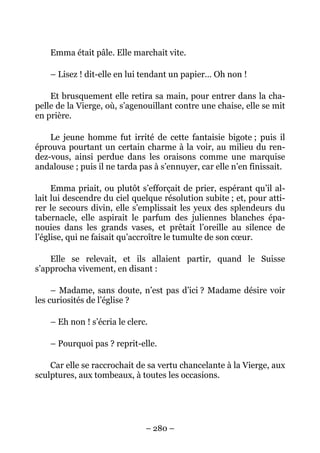 Emma était pâle. Elle marchait vite.

    – Lisez ! dit-elle en lui tendant un papier… Oh non !

    Et brusquement elle retira sa main, pour entrer dans la cha-
pelle de la Vierge, où, s’agenouillant contre une chaise, elle se mit
en prière.

    Le jeune homme fut irrité de cette fantaisie bigote ; puis il
éprouva pourtant un certain charme à la voir, au milieu du ren-
dez-vous, ainsi perdue dans les oraisons comme une marquise
andalouse ; puis il ne tarda pas à s’ennuyer, car elle n’en finissait.

     Emma priait, ou plutôt s’efforçait de prier, espérant qu’il al-
lait lui descendre du ciel quelque résolution subite ; et, pour atti-
rer le secours divin, elle s’emplissait les yeux des splendeurs du
tabernacle, elle aspirait le parfum des juliennes blanches épa-
nouies dans les grands vases, et prêtait l’oreille au silence de
l’église, qui ne faisait qu’accroître le tumulte de son cœur.

    Elle se relevait, et ils allaient partir, quand le Suisse
s’approcha vivement, en disant :

     – Madame, sans doute, n’est pas d’ici ? Madame désire voir
les curiosités de l’église ?

    – Eh non ! s’écria le clerc.

    – Pourquoi pas ? reprit-elle.

    Car elle se raccrochait de sa vertu chancelante à la Vierge, aux
sculptures, aux tombeaux, à toutes les occasions.




                               – 280 –
 