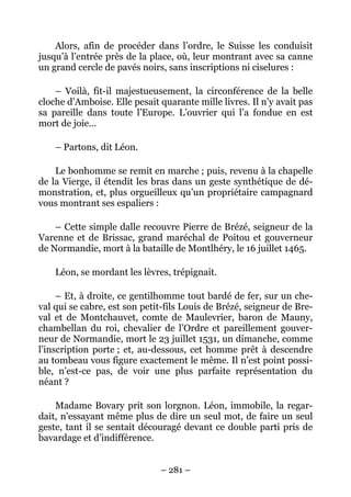 Alors, afin de procéder dans l’ordre, le Suisse les conduisit
jusqu’à l’entrée près de la place, où, leur montrant avec sa canne
un grand cercle de pavés noirs, sans inscriptions ni ciselures :

    – Voilà, fit-il majestueusement, la circonférence de la belle
cloche d’Amboise. Elle pesait quarante mille livres. Il n’y avait pas
sa pareille dans toute l’Europe. L’ouvrier qui l’a fondue en est
mort de joie…

    – Partons, dit Léon.

    Le bonhomme se remit en marche ; puis, revenu à la chapelle
de la Vierge, il étendit les bras dans un geste synthétique de dé-
monstration, et, plus orgueilleux qu’un propriétaire campagnard
vous montrant ses espaliers :

    – Cette simple dalle recouvre Pierre de Brézé, seigneur de la
Varenne et de Brissac, grand maréchal de Poitou et gouverneur
de Normandie, mort à la bataille de Montlhéry, le 16 juillet 1465.

    Léon, se mordant les lèvres, trépignait.

     – Et, à droite, ce gentilhomme tout bardé de fer, sur un che-
val qui se cabre, est son petit-fils Louis de Brézé, seigneur de Bre-
val et de Montchauvet, comte de Maulevrier, baron de Mauny,
chambellan du roi, chevalier de l’Ordre et pareillement gouver-
neur de Normandie, mort le 23 juillet 1531, un dimanche, comme
l’inscription porte ; et, au-dessous, cet homme prêt à descendre
au tombeau vous figure exactement le même. Il n’est point possi-
ble, n’est-ce pas, de voir une plus parfaite représentation du
néant ?

    Madame Bovary prit son lorgnon. Léon, immobile, la regar-
dait, n’essayant même plus de dire un seul mot, de faire un seul
geste, tant il se sentait découragé devant ce double parti pris de
bavardage et d’indifférence.


                              – 281 –
 