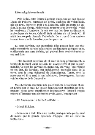 L’éternel guide continuait :

     – Près de lui, cette femme à genoux qui pleure est son épouse
Diane de Poitiers, comtesse de Brézé, duchesse de Valentinois,
née en 1499, morte en 1566 ; et, à gauche, celle qui porte un en-
fant, la sainte Vierge. Maintenant, tournez-vous de ce côté : voici
les tombeaux d’Amboise. Ils ont été tous les deux cardinaux et
archevêques de Rouen. Celui-là était ministre du roi Louis XII. Il
a fait beaucoup de bien à la Cathédrale. On a trouvé dans son tes-
tament trente mille écus d’or pour les pauvres.

    Et, sans s’arrêter, tout en parlant, il les poussa dans une cha-
pelle encombrée par des balustrades, en dérangea quelques-unes,
et découvrit une sorte de bloc, qui pouvait bien avoir été une sta-
tue mal faite.

    – Elle décorait autrefois, dit-il avec un long gémissement, la
tombe de Richard Cœur de Lion, roi d’Angleterre et duc de Nor-
mandie. Ce sont les calvinistes, monsieur, qui vous l’ont réduite
en cet état. Ils l’avaient, par méchanceté, ensevelie dans de la
terre, sous le siège épiscopal de Monseigneur. Tenez, voici la
porte par où il se rend à son habitation, Monseigneur. Passons
voir les vitraux de la Gargouille.

     Mais Léon tira vivement une pièce blanche de sa poche et sai-
sit Emma par le bras. Le Suisse demeura tout stupéfait, ne com-
prenant point cette munificence intempestive, lorsqu’il restait
encore à l’étranger tant de choses à voir. Aussi, le rappelant :

    – Eh ! monsieur. La flèche ! la flèche !…

    – Merci, fit Léon.

    – Monsieur a tort ! Elle aura quatre cent quarante pieds, neuf
de moins que la grande pyramide d’Égypte. Elle est toute en
fonte, elle…


                              – 282 –
 