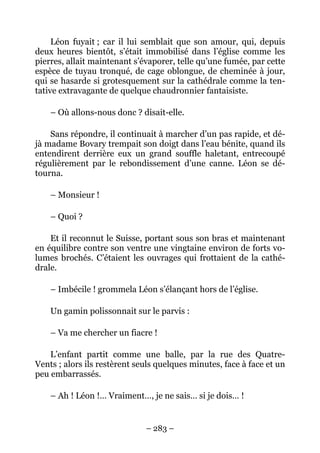 Léon fuyait ; car il lui semblait que son amour, qui, depuis
deux heures bientôt, s’était immobilisé dans l’église comme les
pierres, allait maintenant s’évaporer, telle qu’une fumée, par cette
espèce de tuyau tronqué, de cage oblongue, de cheminée à jour,
qui se hasarde si grotesquement sur la cathédrale comme la ten-
tative extravagante de quelque chaudronnier fantaisiste.

    – Où allons-nous donc ? disait-elle.

    Sans répondre, il continuait à marcher d’un pas rapide, et dé-
jà madame Bovary trempait son doigt dans l’eau bénite, quand ils
entendirent derrière eux un grand souffle haletant, entrecoupé
régulièrement par le rebondissement d’une canne. Léon se dé-
tourna.

    – Monsieur !

    – Quoi ?

    Et il reconnut le Suisse, portant sous son bras et maintenant
en équilibre contre son ventre une vingtaine environ de forts vo-
lumes brochés. C’étaient les ouvrages qui frottaient de la cathé-
drale.

    – Imbécile ! grommela Léon s’élançant hors de l’église.

    Un gamin polissonnait sur le parvis :

    – Va me chercher un fiacre !

    L’enfant partit comme une balle, par la rue des Quatre-
Vents ; alors ils restèrent seuls quelques minutes, face à face et un
peu embarrassés.

    – Ah ! Léon !… Vraiment…, je ne sais… si je dois… !


                              – 283 –
 