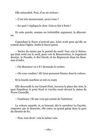 Elle minaudait. Puis, d’un air sérieux :

      – C’est très inconvenant, savez-vous ?

      – En quoi ? répliqua le clerc. Cela se fait à Paris !

      Et cette parole, comme un irrésistible argument, la détermi-
na.

    Cependant le fiacre n’arrivait pas. Léon avait peur qu’elle ne
rentrât dans l’église. Enfin le fiacre parut.

    – Sortez du moins par le portail du nord ! leur cria le Suisse,
qui était resté sur le seuil, pour voir la Résurrection, le Jugement
dernier, le Paradis, le Roi David, et les Réprouvés dans les flam-
mes d’enfer.

      – Où Monsieur va-t-il ? demanda le cocher.

      – Où vous voudrez ! dit Léon poussant Emma dans la voiture.

      Et la lourde machine se mit en route

    Elle descendit la rue Grand-Pont, traversa la place des Arts, le
quai Napoléon, le pont Neuf et s’arrêta court devant la statue de
Pierre Corneille.

      – Continuez ! fit une voix qui sortait de l’intérieur.

    La voiture repartit, et, se laissant, dès le carrefour La Fayette,
emporter par la descente, elle entra au grand galop dans la gare
du chemin de fer.

      – Non, tout droit ! cria la même voix.



                                 – 284 –
 