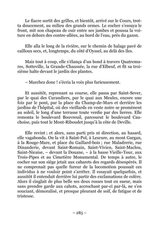 Le fiacre sortit des grilles, et bientôt, arrivé sur le Cours, trot-
ta doucement, au milieu des grands ormes. Le cocher s’essuya le
front, mit son chapeau de cuir entre ses jambes et poussa la voi-
ture en dehors des contre-allées, au bord de l’eau, près du gazon.

     Elle alla le long de la rivière, sur le chemin de halage pavé de
cailloux secs, et, longtemps, du côté d’Oyssel, au delà des îles.

     Mais tout à coup, elle s’élança d’un bond à travers Quatrema-
res, Sotteville, la Grande-Chaussée, la rue d’Elbeuf, et fit sa troi-
sième halte devant le jardin des plantes.

    – Marchez donc ! s’écria la voix plus furieusement.

    Et aussitôt, reprenant sa course, elle passa par Saint-Sever,
par le quai des Curandiers, par le quai aux Meules, encore une
fois par le pont, par la place du Champ-de-Mars et derrière les
jardins de l’hôpital, où des vieillards en veste noire se promènent
au soleil, le long d’une terrasse toute verdie par des lierres. Elle
remonta le boulevard Bouvreuil, parcourut le boulevard Cau-
choise, puis tout le Mont-Riboudet jusqu’à la côte de Deville.

     Elle revint ; et alors, sans parti pris ni direction, au hasard,
elle vagabonda. On la vit à Saint-Pol, à Lescure, au mont Gargan,
à la Rouge-Mare, et place du Gaillard-bois ; rue Maladrerie, rue
Dinanderie, devant Saint-Romain, Saint-Vivien, Saint-Maclou,
Saint-Nicaise, – devant la Douane, – à la basse Vieille-Tour, aux
Trois-Pipes et au Cimetière Monumental. De temps à autre, le
cocher sur son siège jetait aux cabarets des regards désespérés. Il
ne comprenait pas quelle fureur de la locomotion poussait ces
individus à ne vouloir point s’arrêter. Il essayait quelquefois, et
aussitôt il entendait derrière lui partir des exclamations de colère.
Alors il cinglait de plus belle ses deux rosses tout en sueur, mais
sans prendre garde aux cahots, accrochant par-ci par-là, ne s’en
souciant, démoralisé, et presque pleurant de soif, de fatigue et de
tristesse.


                               – 285 –
 