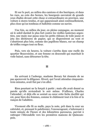 Et sur le port, au milieu des camions et des barriques, et dans
les rues, au coin des bornes, les bourgeois ouvraient de grands
yeux ébahis devant cette chose si extraordinaire en province, une
voiture à stores tendus, et qui apparaissait ainsi continuellement,
plus close qu’un tombeau et ballottée comme un navire.

    Une fois, au milieu du jour, en pleine campagne, au moment
où le soleil dardait le plus fort contre les vieilles lanternes argen-
tées, une main nue passa sous les petits rideaux de toile jaune et
jeta des déchirures de papier, qui se dispersèrent au vent et
s’abattirent plus loin, comme des papillons blancs, sur un champ
de trèfles rouges tout en fleur.

    Puis, vers six heures, la voiture s’arrêta dans une ruelle du
quartier Beauvoisine, et une femme en descendit qui marchait le
voile baissé, sans détourner la tête.


                                 II


    En arrivant à l’auberge, madame Bovary fut étonnée de ne
pas apercevoir la diligence. Hivert, qui l’avait attendue cinquante-
trois minutes, avait fini par s’en aller.

     Rien pourtant ne la forçait à partir ; mais elle avait donné sa
parole qu’elle reviendrait le soir même. D’ailleurs, Charles
l’attendait ; et déjà elle se sentait au cœur cette lâche docilité qui
est, pour bien des femmes, comme le châtiment tout à la fois et la
rançon de l’adultère.

    Vivement elle fit sa malle, paya la note, prit dans la cour un
cabriolet, et, pressant le palefrenier, l’encourageant, s’informant à
toute minute de l’heure et des kilomètres parcourus, parvint à
rattraper l’Hirondelle vers les premières maisons de Quincam-
poix.


                               – 286 –
 