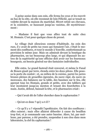 À peine assise dans son coin, elle ferma les yeux et les rouvrit
au bas de la côte, où elle reconnut de loin Félicité, qui se tenait en
vedette devant la maison du maréchal. Hivert retint ses chevaux,
et la cuisinière, se haussant jusqu’au vasistas, dit mystérieuse-
ment :

   – Madame il faut que vous alliez tout de suite chez
M. Homais. C’est pour quelque chose de pressé.

    Le village était silencieux comme d’habitude. Au coin des
rues, il y avait de petits tas roses qui fumaient l’air, c’était le mo-
ment des confitures, et tout le monde à Yonville, confectionnait sa
provision le même jour. Mais on admirait devant la boutique du
pharmacien, un tas beaucoup plus large, et qui dépassait les au-
tres de la supériorité qu’une officine doit avoir sur les fourneaux
bourgeois, un besoin général sur des fantaisies individuelles.

     Elle entra. Le grand fauteuil était renversé, et même le Fanal
de Rouen gisait par terre, étendu entre les deux pilons. Elle pous-
sa la porte du couloir ; et, au milieu de la cuisine, parmi les jarres
brunes pleines de groseilles égrenées, du sucre râpé, du sucre en
morceaux, des balances sur la table, des bassines sur le feu, elle
aperçut tous les Homais, grands et petits, avec des tabliers qui
leur montaient jusqu’au menton et tenant des fourchettes à la
main. Justin, debout, baissait la tête, et le pharmacien criait :

    – Qui t’avait dit de l’aller chercher dans le capharnaüm ?

    – Qu’est-ce donc ? qu’y a-t-il ?

     – Ce qu’il y a ? répondit l’apothicaire. On fait des confitures :
elles cuisent ; mais elles allaient déborder à cause du bouillon
trop fort, et je commande une autre bassine. Alors, lui, par mol-
lesse, par paresse, a été prendre, suspendue à son clou dans mon
laboratoire, la clef du capharnaüm !


                               – 287 –
 