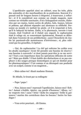 L’apothicaire appelait ainsi un cabinet, sous les toits, plein
des ustensiles et des marchandises de sa profession. Souvent il y
passait seul de longues heures à étiqueter, à transvaser, à refice-
ler ; et il le considérait non comme un simple magasin, mais
comme un véritable sanctuaire, d’où s’échappaient ensuite, élabo-
rées par ses mains, toutes sortes de pilules, bols, tisanes, lotions
et potions, qui allaient répandre aux alentours sa célébrité. Per-
sonne au monde n’y mettait les pieds ; et il le respectait si fort,
qu’il le balayait lui-même. Enfin, si la pharmacie, ouverte à tout
venant, était l’endroit où il étalait son orgueil, le capharnaüm
était le refuge où, se concentrant égoïstement, Homais se délec-
tait dans l’exercice de ses prédilections ; aussi l’étourderie de Jus-
tin lui paraissait-elle monstrueuse d’irrévérence ; et, plus rubi-
cond que les groseilles, il répétait :

     – Oui, du capharnaüm ! La clef qui enferme les acides avec
les alcalis caustiques ! Avoir été prendre une bassine de réserve !
une bassine à couvercle ! et dont jamais peut-être je ne me servi-
rai ! Tout a son importance dans les opérations délicates de notre
art ! Mais que diable ! il faut établir des distinctions et ne pas em-
ployer à des usages presque domestiques ce qui est destiné pour
les pharmaceutiques ! C’est comme si on découpait une poularde
avec un scalpel, comme si un magistrat…

    – Mais calme-toi ! disait madame Homais.

    Et Athalie, le tirant par sa redingote

    – Papa ! papa !

     – Non, laissez-moi ! reprenait l’apothicaire, laissez-moi ! fich-
tre ! Autant s’établir, épicier, ma parole d’honneur ! Allons, va !
ne respecte rien ! casse ! brise ! lâche les sangsues ! brûle la gui-
mauve ! marine des cornichons dans les bocaux ! lacère les ban-
dages !

    – Vous aviez pourtant… dit Emma.

                               – 288 –
 