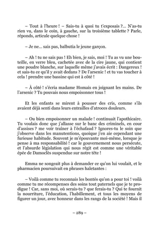 – Tout à l’heure ! – Sais-tu à quoi tu t’exposais ?… N’as-tu
rien vu, dans le coin, à gauche, sur la troisième tablette ? Parle,
réponds, articule quelque chose !

    – Je ne… sais pas, balbutia le jeune garçon.

     – Ah ! tu ne sais pas ! Eh bien, je sais, moi ! Tu as vu une bou-
teille, en verre bleu, cachetée avec de la cire jaune, qui contient
une poudre blanche, sur laquelle même j’avais écrit : Dangereux !
et sais-tu ce qu’il y avait dedans ? De l’arsenic ! et tu vas toucher à
cela ! prendre une bassine qui est à côté !

     – À côté ! s’écria madame Homais en joignant les mains. De
l’arsenic ? Tu pouvais nous empoisonner tous !

    Et les enfants se mirent à pousser des cris, comme s’ils
avaient déjà senti dans leurs entrailles d’atroces douleurs.

     – Ou bien empoisonner un malade ! continuait l’apothicaire.
Tu voulais donc que j’allasse sur le banc des criminels, en cour
d’assises ? me voir traîner à l’échafaud ? Ignores-tu le soin que
j’observe dans les manutentions, quoique j’en aie cependant une
furieuse habitude. Souvent je m’épouvante moi-même, lorsque je
pense à ma responsabilité ! car le gouvernement nous persécute,
et l’absurde législation qui nous régit est comme une véritable
épée de Damoclès suspendue sur notre tête !

   Emma ne songeait plus à demander ce qu’on lui voulait, et le
pharmacien poursuivait en phrases haletantes :

    – Voilà comme tu reconnais les bontés qu’on a pour toi ! voilà
comme tu me récompenses des soins tout paternels que je te pro-
digue ! Car, sans moi, où serais-tu ? que ferais-tu ? Qui te fournit
la nourriture, l’éducation, l’habillement, et tous les moyens de
figurer un jour, avec honneur dans les rangs de la société ! Mais il


                               – 289 –
 