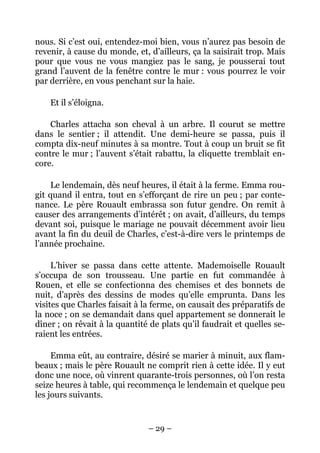 nous. Si c’est oui, entendez-moi bien, vous n’aurez pas besoin de
revenir, à cause du monde, et, d’ailleurs, ça la saisirait trop. Mais
pour que vous ne vous mangiez pas le sang, je pousserai tout
grand l’auvent de la fenêtre contre le mur : vous pourrez le voir
par derrière, en vous penchant sur la haie.

    Et il s’éloigna.

    Charles attacha son cheval à un arbre. Il courut se mettre
dans le sentier ; il attendit. Une demi-heure se passa, puis il
compta dix-neuf minutes à sa montre. Tout à coup un bruit se fit
contre le mur ; l’auvent s’était rabattu, la cliquette tremblait en-
core.

     Le lendemain, dès neuf heures, il était à la ferme. Emma rou-
git quand il entra, tout en s’efforçant de rire un peu ; par conte-
nance. Le père Rouault embrassa son futur gendre. On remit à
causer des arrangements d’intérêt ; on avait, d’ailleurs, du temps
devant soi, puisque le mariage ne pouvait décemment avoir lieu
avant la fin du deuil de Charles, c’est-à-dire vers le printemps de
l’année prochaine.

     L’hiver se passa dans cette attente. Mademoiselle Rouault
s’occupa de son trousseau. Une partie en fut commandée à
Rouen, et elle se confectionna des chemises et des bonnets de
nuit, d’après des dessins de modes qu’elle emprunta. Dans les
visites que Charles faisait à la ferme, on causait des préparatifs de
la noce ; on se demandait dans quel appartement se donnerait le
dîner ; on rêvait à la quantité de plats qu’il faudrait et quelles se-
raient les entrées.

     Emma eût, au contraire, désiré se marier à minuit, aux flam-
beaux ; mais le père Rouault ne comprit rien à cette idée. Il y eut
donc une noce, où vinrent quarante-trois personnes, où l’on resta
seize heures à table, qui recommença le lendemain et quelque peu
les jours suivants.


                               – 29 –
 