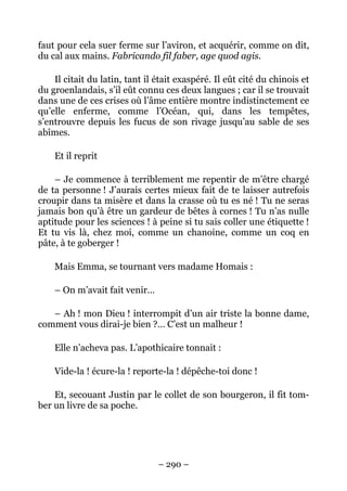 faut pour cela suer ferme sur l’aviron, et acquérir, comme on dit,
du cal aux mains. Fabricando fil faber, age quod agis.

    Il citait du latin, tant il était exaspéré. Il eût cité du chinois et
du groenlandais, s’il eût connu ces deux langues ; car il se trouvait
dans une de ces crises où l’âme entière montre indistinctement ce
qu’elle enferme, comme l’Océan, qui, dans les tempêtes,
s’entrouvre depuis les fucus de son rivage jusqu’au sable de ses
abîmes.

    Et il reprit

    – Je commence à terriblement me repentir de m’être chargé
de ta personne ! J’aurais certes mieux fait de te laisser autrefois
croupir dans ta misère et dans la crasse où tu es né ! Tu ne seras
jamais bon qu’à être un gardeur de bêtes à cornes ! Tu n’as nulle
aptitude pour les sciences ! à peine si tu sais coller une étiquette !
Et tu vis là, chez moi, comme un chanoine, comme un coq en
pâte, à te goberger !

    Mais Emma, se tournant vers madame Homais :

    – On m’avait fait venir…

   – Ah ! mon Dieu ! interrompit d’un air triste la bonne dame,
comment vous dirai-je bien ?… C’est un malheur !

    Elle n’acheva pas. L’apothicaire tonnait :

    Vide-la ! écure-la ! reporte-la ! dépêche-toi donc !

    Et, secouant Justin par le collet de son bourgeron, il fit tom-
ber un livre de sa poche.




                                – 290 –
 