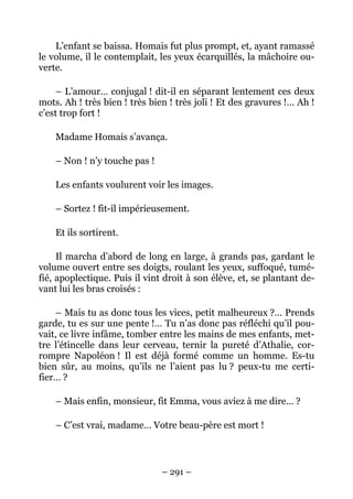 L’enfant se baissa. Homais fut plus prompt, et, ayant ramassé
le volume, il le contemplait, les yeux écarquillés, la mâchoire ou-
verte.

     – L’amour… conjugal ! dit-il en séparant lentement ces deux
mots. Ah ! très bien ! très bien ! très joli ! Et des gravures !… Ah !
c’est trop fort !

    Madame Homais s’avança.

    – Non ! n’y touche pas !

    Les enfants voulurent voir les images.

    – Sortez ! fit-il impérieusement.

    Et ils sortirent.

     Il marcha d’abord de long en large, à grands pas, gardant le
volume ouvert entre ses doigts, roulant les yeux, suffoqué, tumé-
fié, apoplectique. Puis il vint droit à son élève, et, se plantant de-
vant lui les bras croisés :

    – Mais tu as donc tous les vices, petit malheureux ?… Prends
garde, tu es sur une pente !… Tu n’as donc pas réfléchi qu’il pou-
vait, ce livre infâme, tomber entre les mains de mes enfants, met-
tre l’étincelle dans leur cerveau, ternir la pureté d’Athalie, cor-
rompre Napoléon ! Il est déjà formé comme un homme. Es-tu
bien sûr, au moins, qu’ils ne l’aient pas lu ? peux-tu me certi-
fier… ?

    – Mais enfin, monsieur, fit Emma, vous aviez à me dire… ?

    – C’est vrai, madame… Votre beau-père est mort !



                               – 291 –
 