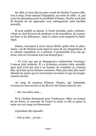 En effet, le sieur Bovary père venait de décéder l’avant-veille,
tout à coup, d’une attaque d’apoplexie, au sortir de table ; et, par
excès de précaution pour la sensibilité d’Emma, Charles avait prié
M. Homais de lui apprendre avec ménagement cette horrible
nouvelle.

     Il avait médité sa phrase, il l’avait arrondie, polie, rythmée ;
c’était un chef-d’œuvre de prudence et de transitions, de tournu-
res fines et de délicatesse ; mais la colère avait emporté la rhéto-
rique.

    Emma, renonçant à avoir aucun détail, quitta donc la phar-
macie ; car M. Homais avait repris le cours de ses vitupérations. Il
se calmait cependant, et, à présent, il grommelait d’un ton pa-
terne, tout en s’éventant avec son bonnet grec :

    – Ce n’est pas que je désapprouve entièrement l’ouvrage !
L’auteur était médecin. Il y a là-dedans certains côtés scientifi-
ques qu’il n’est pas mal à un homme de connaître et, j’oserais
dire, qu’il faut qu’un homme connaisse. Mais plus tard, plus tard !
Attends du moins que tu sois homme toi-même et que ton tempé-
rament soit fait.

    Au coup de marteau d’Emma, Charles, qui l’attendait,
s’avança les bras ouverts et lui dit avec des larmes dans la voix :

    – Ah ! ma chère amie…

    Et il s’inclina doucement pour l’embrasser. Mais, au contact
de ses lèvres, le souvenir de l’autre la saisit, et elle se passa la
main sur son visage en frissonnant.

    Cependant elle répondit :

    – Oui, je sais…, je sais…



                                – 292 –
 