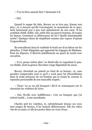 – T’es-tu bien amusée hier ? demanda-t-il.

    – Oui.

     Quand la nappe fut ôtée, Bovary ne se leva pas, Emma non
plus ; et, à mesure qu’elle l’envisageait, la monotonie de ce spec-
tacle bannissait peu à peu tout apitoiement de son cœur. Il lui
semblait chétif, faible, nul, enfin être un pauvre homme, de toutes
les façons. Comment se débarrasser de lui ? Quelle interminable
soirée ! Quelque chose de stupéfiant comme une vapeur d’opium
l’engourdissait.

    Ils entendirent dans le vestibule le bruit sec d’un bâton sur les
planches. C’était Hippolyte qui apportait les bagages de Madame.
Pour les déposer, il décrivit péniblement un quart de cercle avec
son pilon.

    – Il n’y pense même plus ! se disait-elle en regardant le pau-
vre diable, dont la grosse chevelure rouge dégouttait de sueur.

    Bovary cherchait un patard au fond de sa bourse ; et, sans
paraître comprendre tout ce qu’il y avait pour lui d’humiliation
dans la seule présence de cet homme qui se tenait là, comme le
reproche personnifié de son incurable ineptie :

   – Tiens ! tu as un joli bouquet ! dit-il en remarquant sur la
cheminée les violettes de Léon.

   – Oui, fit-elle avec indifférence ; c’est un bouquet que j’ai
acheté tantôt… à une mendiante.

     Charles prit les violettes, et, rafraîchissant dessus ses yeux
tout rouges de larmes, il les humait délicatement. Elle les retira
vite de sa main, et alla les porter dans un verre d’eau.




                              – 294 –
 