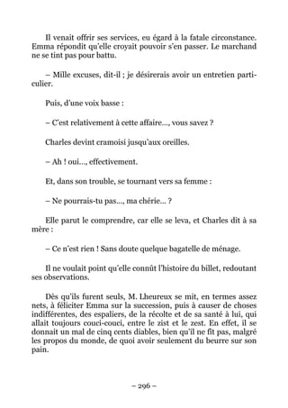 Il venait offrir ses services, eu égard à la fatale circonstance.
Emma répondit qu’elle croyait pouvoir s’en passer. Le marchand
ne se tint pas pour battu.

    – Mille excuses, dit-il ; je désirerais avoir un entretien parti-
culier.

    Puis, d’une voix basse :

    – C’est relativement à cette affaire…, vous savez ?

    Charles devint cramoisi jusqu’aux oreilles.

    – Ah ! oui…, effectivement.

    Et, dans son trouble, se tournant vers sa femme :

    – Ne pourrais-tu pas…, ma chérie… ?

   Elle parut le comprendre, car elle se leva, et Charles dit à sa
mère :

    – Ce n’est rien ! Sans doute quelque bagatelle de ménage.

    Il ne voulait point qu’elle connût l’histoire du billet, redoutant
ses observations.

     Dès qu’ils furent seuls, M. Lheureux se mit, en termes assez
nets, à féliciter Emma sur la succession, puis à causer de choses
indifférentes, des espaliers, de la récolte et de sa santé à lui, qui
allait toujours couci-couci, entre le zist et le zest. En effet, il se
donnait un mal de cinq cents diables, bien qu’il ne fît pas, malgré
les propos du monde, de quoi avoir seulement du beurre sur son
pain.



                               – 296 –
 