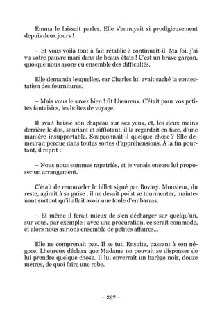 Emma le laissait parler. Elle s’ennuyait si prodigieusement
depuis deux jours !

    – Et vous voilà tout à fait rétablie ? continuait-il. Ma foi, j’ai
vu votre pauvre mari dans de beaux états ! C’est un brave garçon,
quoique nous ayons eu ensemble des difficultés.

     Elle demanda lesquelles, car Charles lui avait caché la contes-
tation des fournitures.

     – Mais vous le savez bien ! fit Lheureux. C’était pour vos peti-
tes fantaisies, les boîtes de voyage.

    Il avait baissé son chapeau sur ses yeux, et, les deux mains
derrière le dos, souriant et sifflotant, il la regardait en face, d’une
manière insupportable. Soupçonnait-il quelque chose ? Elle de-
meurait perdue dans toutes sortes d’appréhensions. À la fin pour-
tant, il reprit :

    – Nous nous sommes rapatriés, et je venais encore lui propo-
ser un arrangement.

    C’était de renouveler le billet signé par Bovary. Monsieur, du
reste, agirait à sa guise ; il ne devait point se tourmenter, mainte-
nant surtout qu’il allait avoir une foule d’embarras.

     – Et même il ferait mieux de s’en décharger sur quelqu’un,
sur vous, par exemple ; avec une procuration, ce serait commode,
et alors nous aurions ensemble de petites affaires…

    Elle ne comprenait pas. Il se tut. Ensuite, passant à son né-
goce, Lheureux déclara que Madame ne pouvait se dispenser de
lui prendre quelque chose. Il lui enverrait un barège noir, douze
mètres, de quoi faire une robe.




                               – 297 –
 
